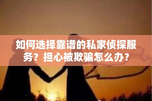 如何选择靠谱的私家侦探服务？担心被欺骗怎么办？