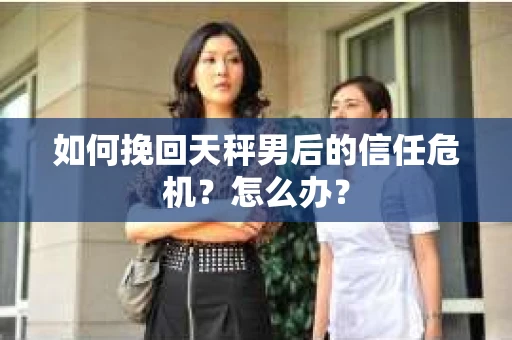 如何挽回天秤男后的信任危机?怎么办? 如何挽回天秤男后的信任危机?怎么办?