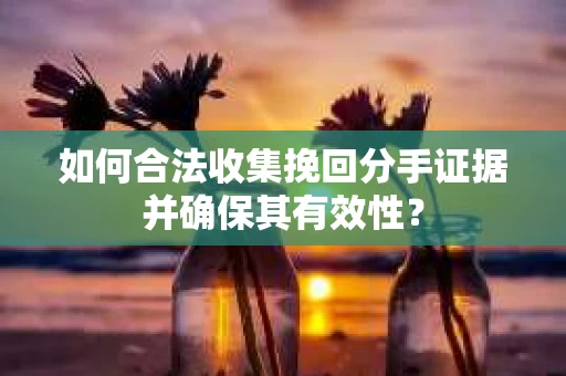 如何合法收集挽回分手证据并确保其有效性？