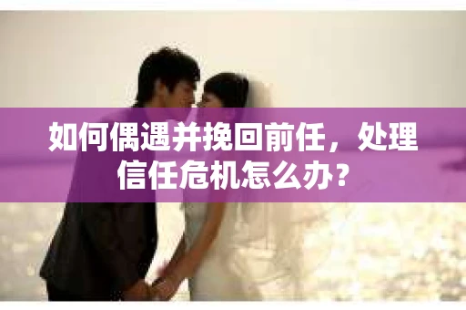 如何偶遇并挽回前任，处理信任危机怎么办？