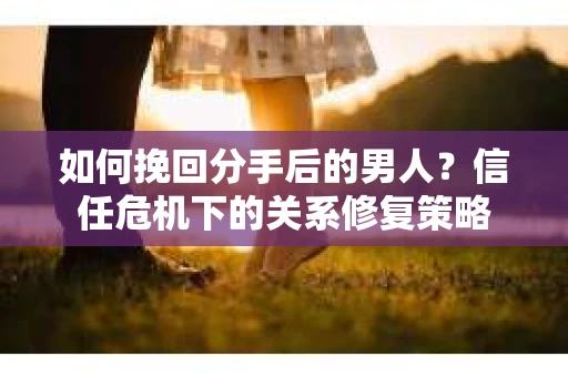 如何挽回分手后的男人？信任危机下的关系修复策略