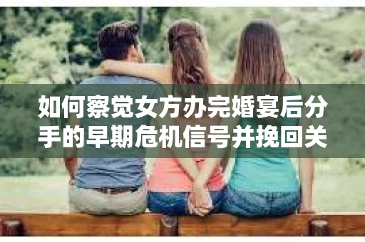 如何察觉女方办完婚宴后分手的早期危机信号并挽回关系？