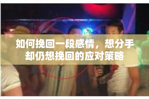 如何挽回一段感情，想分手却仍想挽回的应对策略