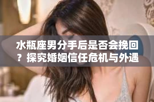 水瓶座男分手后是否会挽回？探究婚姻信任危机与外遇嫌疑的应对策略