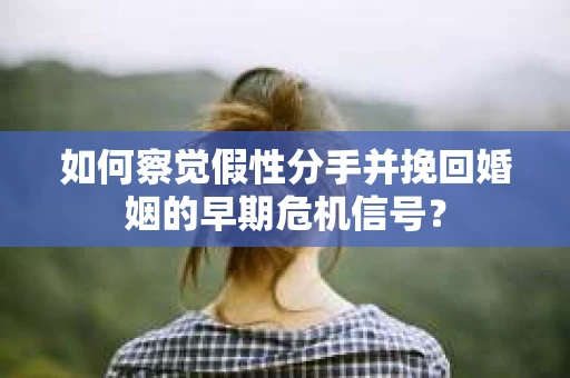 如何察觉假性分手并挽回婚姻的早期危机信号？
