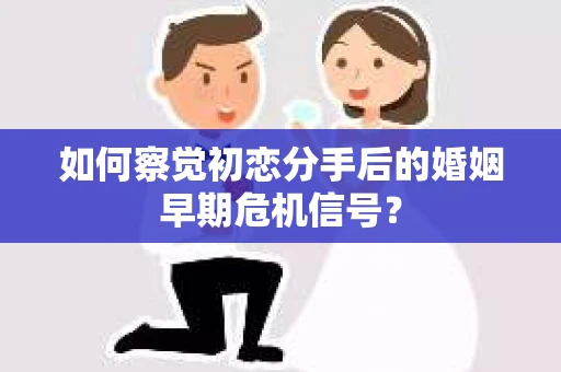 如何察觉初恋分手后的婚姻早期危机信号？