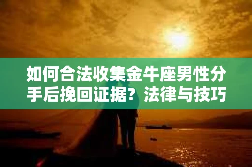 如何合法收集金牛座男性分手后挽回证据？法律与技巧的双重指导