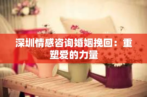 深圳情感咨询婚姻挽回：重塑爱的力量