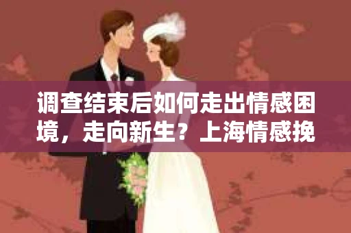 调查结束后如何走出情感困境，走向新生？上海情感挽回婚姻公司给出的专业建议