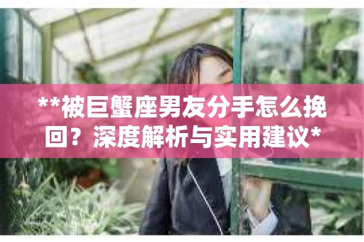 **被巨蟹座男友分手怎么挽回？深度解析与实用建议**