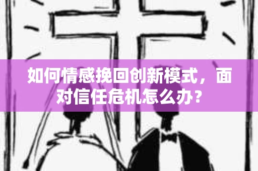 如何情感挽回创新模式，面对信任危机怎么办？