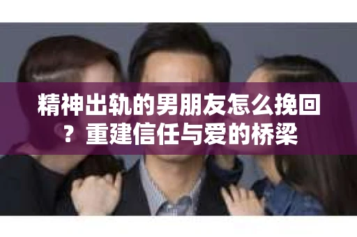 精神出轨的男朋友怎么挽回？重建信任与爱的桥梁