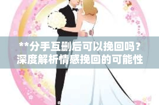 **分手互删后可以挽回吗？深度解析情感挽回的可能性**