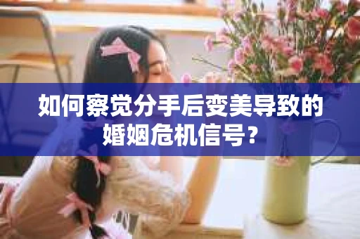 如何察觉分手后变美导致的婚姻危机信号？