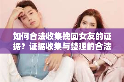如何合法收集挽回女友的证据？证据收集与整理的合法策略怎么办？