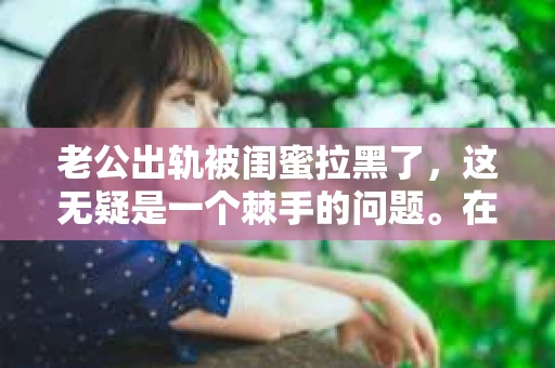 老公出轨被闺蜜拉黑了，这无疑是一个棘手的问题。在这个问题上，我想要和大家分享一下我的看法和经历，希望能给大家带来一些启示。