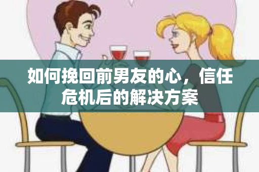 如何挽回前男友的心，信任危机后的解决方案