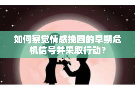 如何察觉情感挽回的早期危机信号并采取行动？