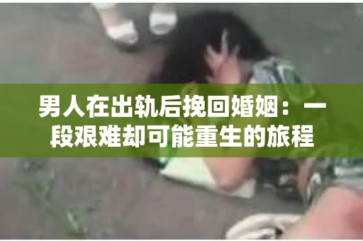 男人在出轨后挽回婚姻：一段艰难却可能重生的旅程
