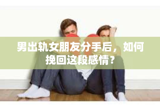 男出轨女朋友分手后，如何挽回这段感情？