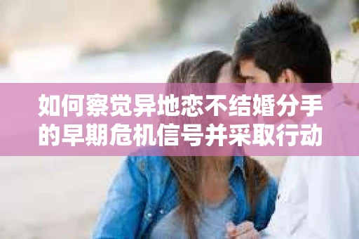 如何察觉异地恋不结婚分手的早期危机信号并采取行动? 如何察觉异地恋不结婚分手的早期危机信号并采取行动?