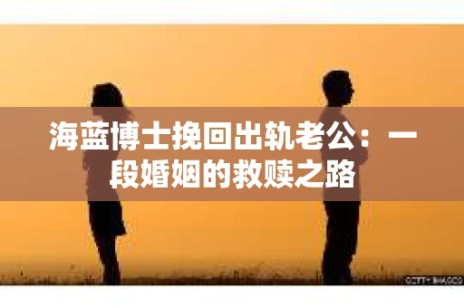 海蓝博士挽回出轨老公：一段婚姻的救赎之路