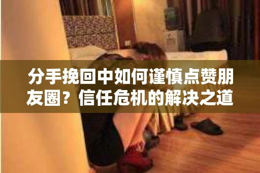分手挽回中如何谨慎点赞朋友圈?信任危机的解决之道 分手挽回中如何谨慎点赞朋友圈?信任危机的解决之道