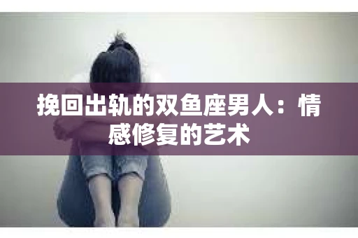 挽回出轨的双鱼座男人：情感修复的艺术