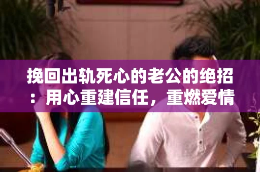 挽回出轨死心的老公的绝招：用心重建信任，重燃爱情火花