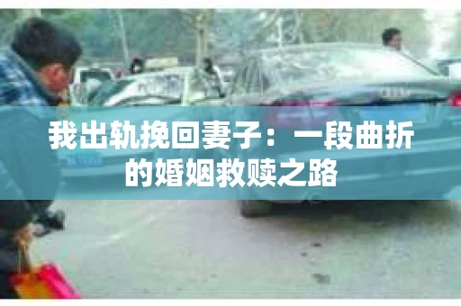 我出轨挽回妻子：一段曲折的婚姻救赎之路