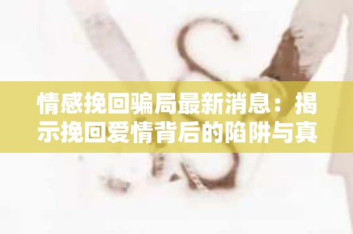 情感挽回骗局最新消息：揭示挽回爱情背后的陷阱与真相