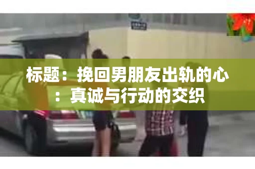 标题：挽回男朋友出轨的心：真诚与行动的交织