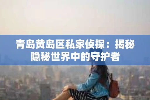 青岛黄岛区私家侦探：揭秘隐秘世界中的守护者