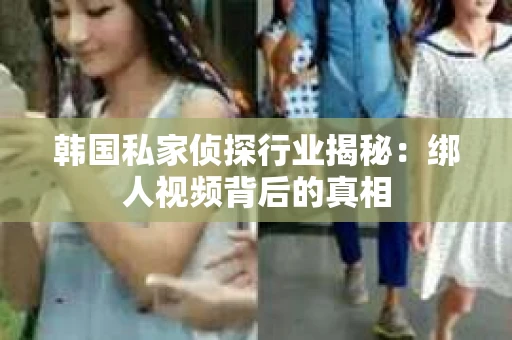 韩国私家侦探行业揭秘：绑人视频背后的真相