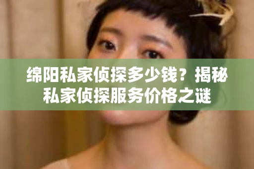 绵阳私家侦探多少钱？揭秘私家侦探服务价格之谜