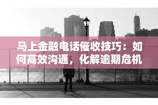 马上金融电话催收技巧：如何高效沟通，化解逾期危机