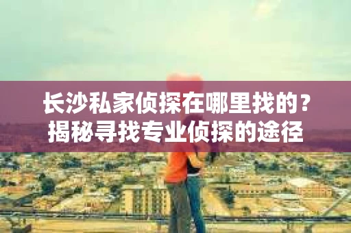 长沙私家侦探在哪里找的？揭秘寻找专业侦探的途径