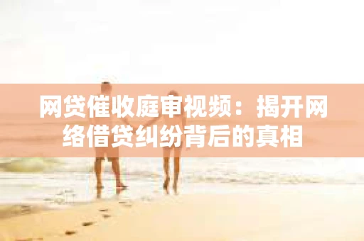 网贷催收庭审视频：揭开网络借贷纠纷背后的真相