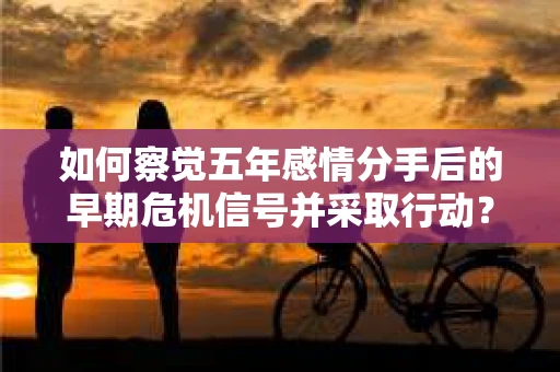 如何察觉五年感情分手后的早期危机信号并采取行动？