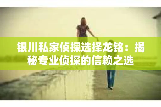 银川私家侦探选择龙铭：揭秘专业侦探的信赖之选