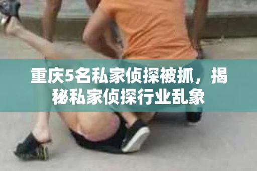 重庆5名私家侦探被抓，揭秘私家侦探行业乱象