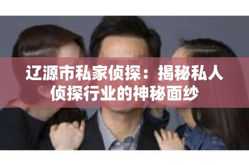 辽源市私家侦探：揭秘私人侦探行业的神秘面纱