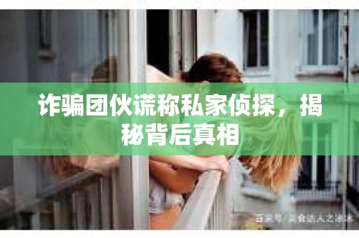 诈骗团伙谎称私家侦探，揭秘背后真相