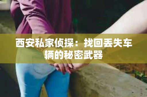 西安私家侦探：找回丢失车辆的秘密武器