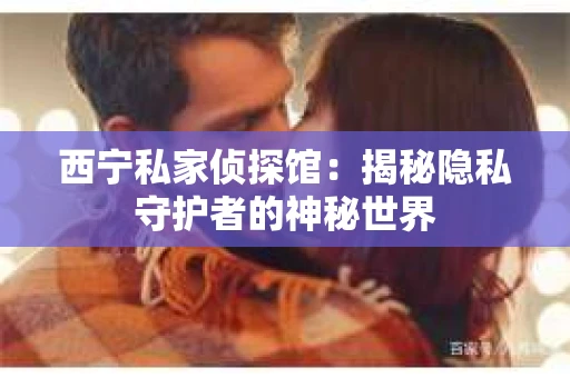 西宁私家侦探馆：揭秘隐私守护者的神秘世界