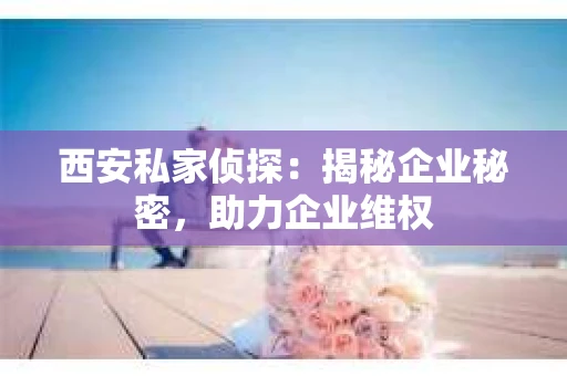 西安私家侦探：揭秘企业秘密，助力企业维权