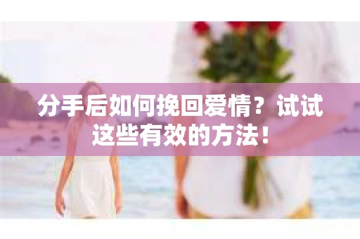 分手后如何挽回爱情？试试这些有效的方法！