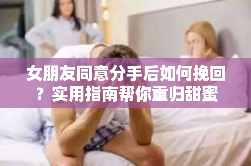 女朋友同意分手后如何挽回？实用指南帮你重归甜蜜