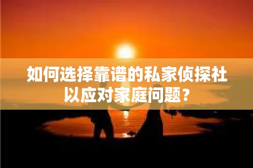 如何选择靠谱的私家侦探社以应对家庭问题？