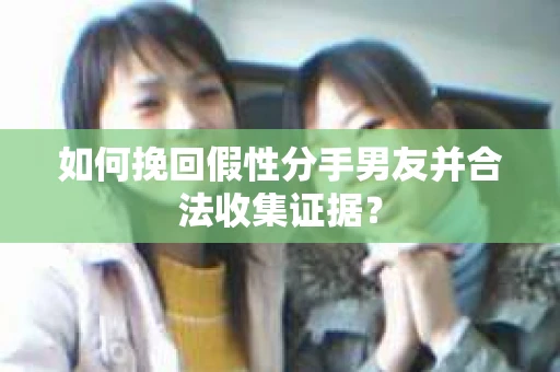 如何挽回假性分手男友并合法收集证据？